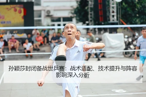 孙颖莎封闭备战世乒赛：战术适配、技术提升与阵容影响深入分析